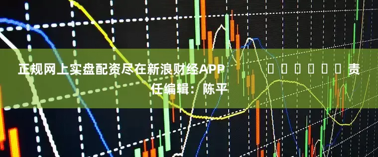 正规网上实盘配资尽在新浪财经APP            						责任编辑：陈平