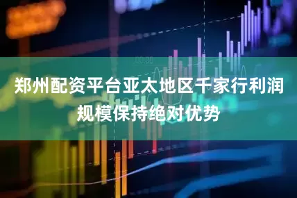 郑州配资平台亚太地区千家行利润规模保持绝对优势