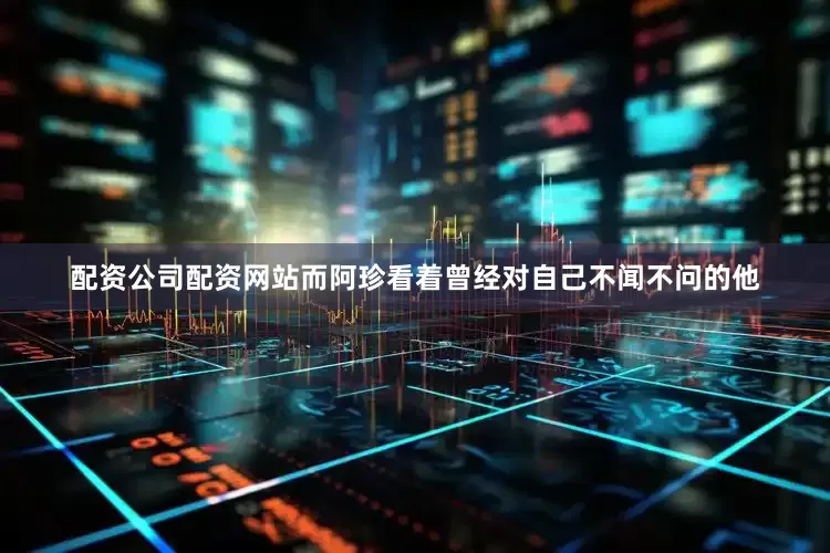 配资公司配资网站而阿珍看着曾经对自己不闻不问的他