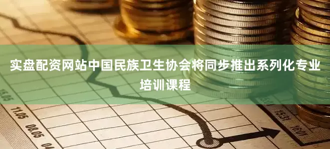 实盘配资网站中国民族卫生协会将同步推出系列化专业培训课程