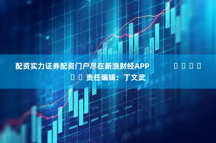 配资实力证券配资门户尽在新浪财经APP            						责任编辑：丁文武