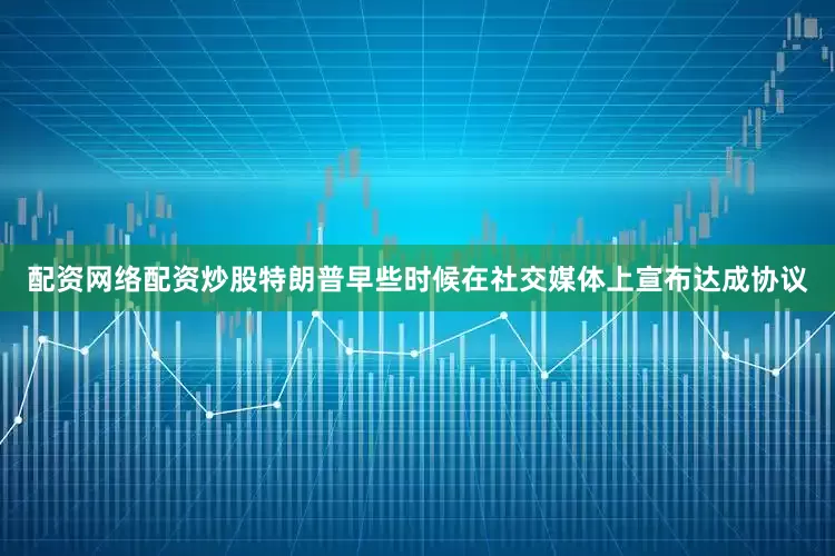 配资网络配资炒股　　特朗普早些时候在社交媒体上宣布达成协议