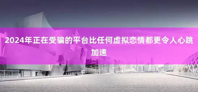 2024年正在受骗的平台比任何虚拟恋情都更令人心跳加速