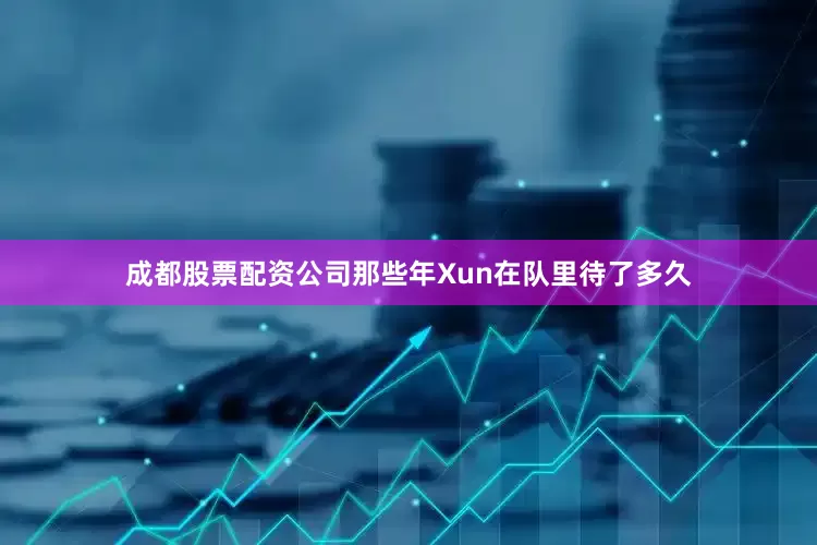 成都股票配资公司那些年Xun在队里待了多久