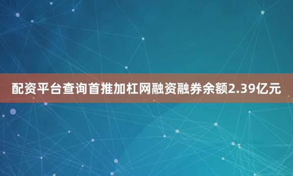 配资平台查询首推加杠网融资融券余额2.39亿元