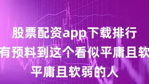 股票配资app下载排行他们没有预料到这个看似平庸且软弱的人