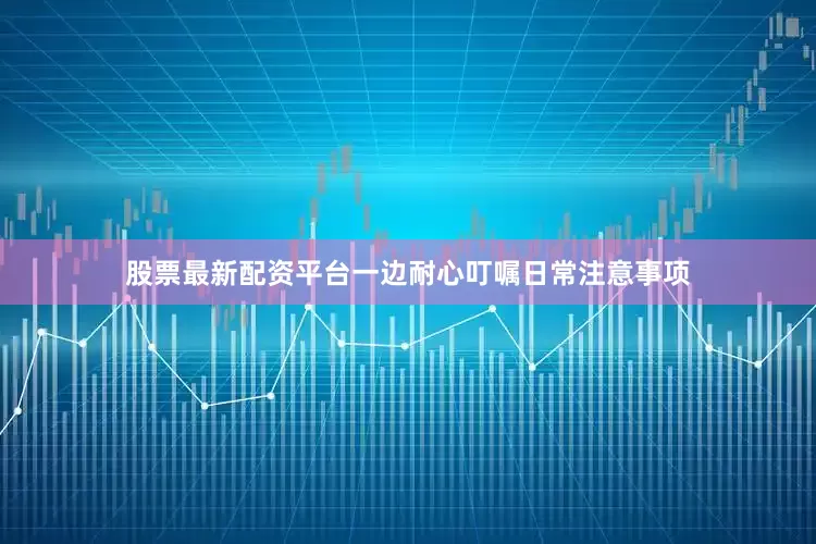 股票最新配资平台一边耐心叮嘱日常注意事项