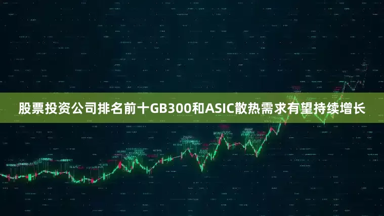股票投资公司排名前十GB300和ASIC散热需求有望持续增长