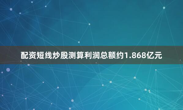 配资短线炒股测算利润总额约1.868亿元