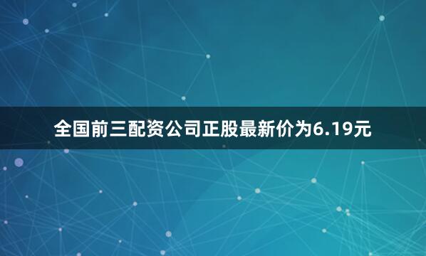 全国前三配资公司正股最新价为6.19元