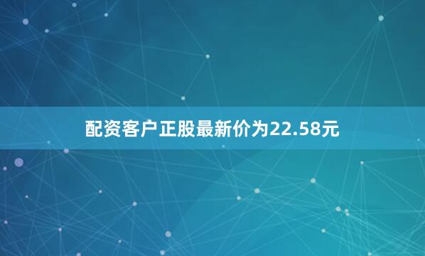 配资客户正股最新价为22.58元
