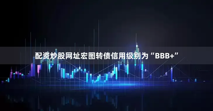 配资炒股网址宏图转债信用级别为“BBB+”