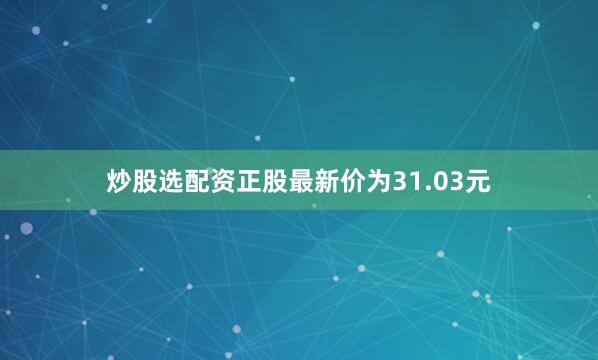 炒股选配资正股最新价为31.03元