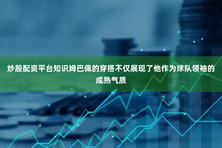 炒股配资平台知识姆巴佩的穿搭不仅展现了他作为球队领袖的成熟气质